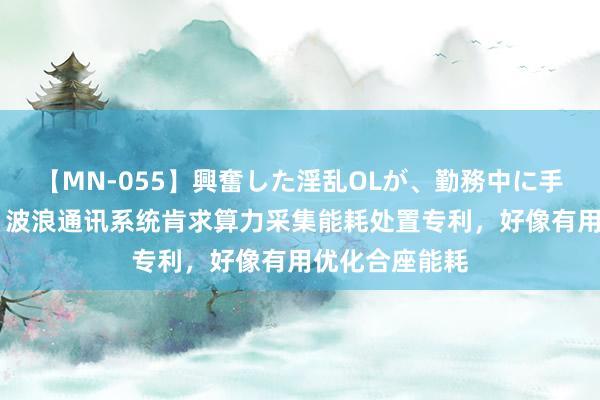 【MN-055】興奮した淫乱OLが、勤務中に手コキ！！？？ 波浪通讯系统肯求算力采集能耗处置专利，好像有用优化合座能耗