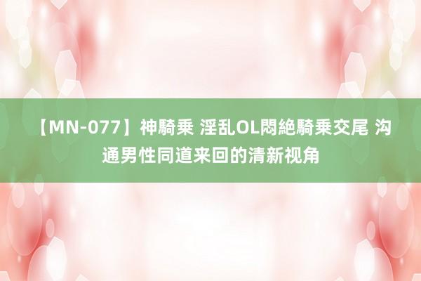 【MN-077】神騎乗 淫乱OL悶絶騎乗交尾 沟通男性同道来回的清新视角