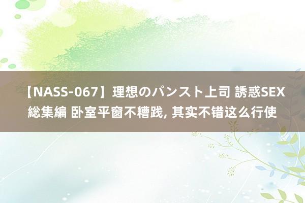 【NASS-067】理想のパンスト上司 誘惑SEX総集編 卧室平窗不糟践, 其实不错这么行使