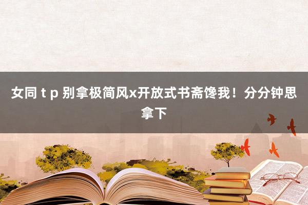 女同 t p 别拿极简风x开放式书斋馋我！分分钟思拿下