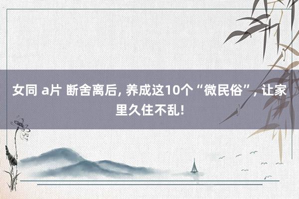 女同 a片 断舍离后, 养成这10个“微民俗”, 让家里久住不乱!