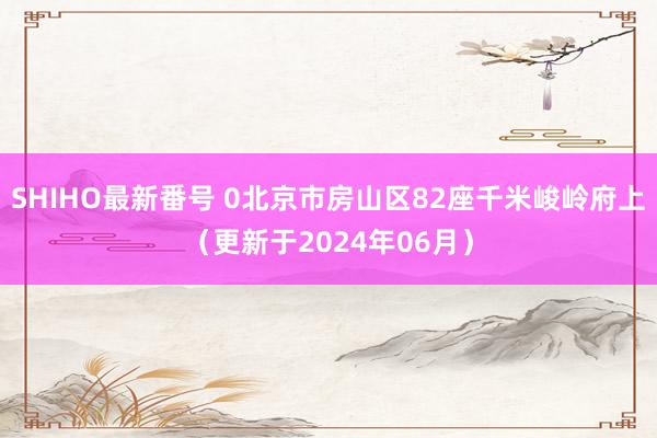 SHIHO最新番号 0北京市房山区82座千米峻岭府上（更新于2024年06月）