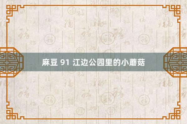 麻豆 91 江边公园里的小蘑菇