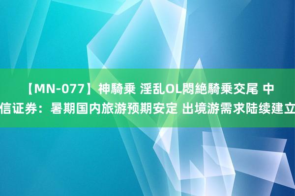 【MN-077】神騎乗 淫乱OL悶絶騎乗交尾 中信证券：暑期国内旅游预期安定 出境游需求陆续建立