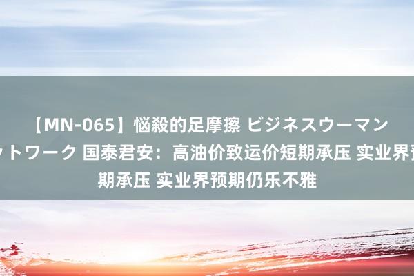 【MN-065】悩殺的足摩擦 ビジネスウーマンの淫らなフットワーク 国泰君安：高油价致运价短期承压 实业界预期仍乐不雅