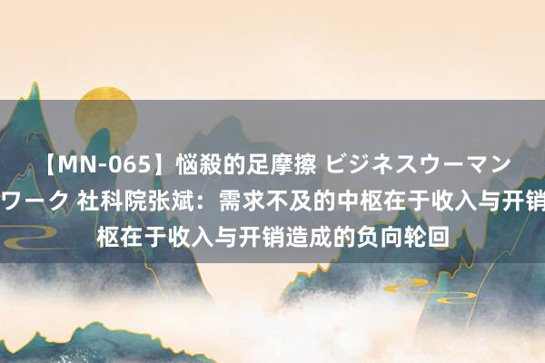 【MN-065】悩殺的足摩擦 ビジネスウーマンの淫らなフットワーク 社科院张斌：需求不及的中枢在于收入与开销造成的负向轮回