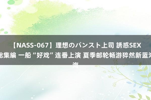 【NASS-067】理想のパンスト上司 誘惑SEX総集編 一船“好戏”连番上演 夏季邮轮畅游猝然新蓝海