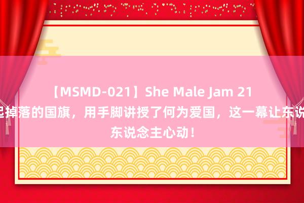 【MSMD-021】She Male Jam 21 王一博捡起掉落的国旗，用手脚讲授了何为爱国，这一幕让东说念主心动！