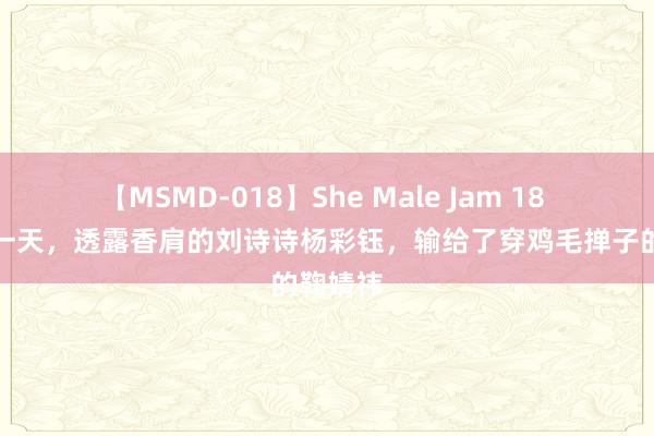 【MSMD-018】She Male Jam 18 苏州这一天，透露香肩的刘诗诗杨彩钰，输给了穿鸡毛掸子的鞠婧祎