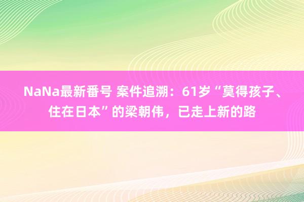 NaNa最新番号 案件追溯：61岁“莫得孩子、住在日本”的梁朝伟，已走上新的路