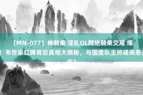 【MN-077】神騎乗 淫乱OL悶絶騎乗交尾 爆料！韦世豪红牌背后真相大揭秘，与国度队主帅磋商恶劣？