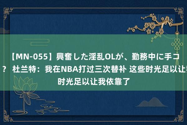 【MN-055】興奮した淫乱OLが、勤務中に手コキ！！？？ 杜兰特：我在NBA打过三次替补 这些时光足以让我依靠了