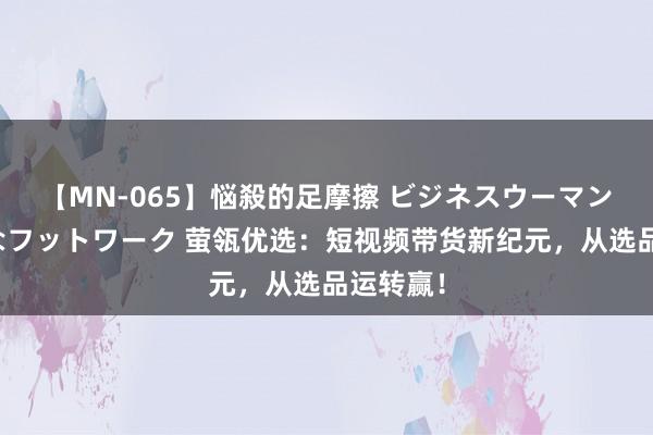 【MN-065】悩殺的足摩擦 ビジネスウーマンの淫らなフットワーク 萤瓴优选：短视频带货新纪元，从选品运转赢！