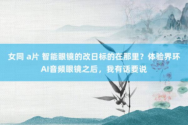 女同 a片 智能眼镜的改日标的在那里？体验界环AI音频眼镜之后，我有话要说