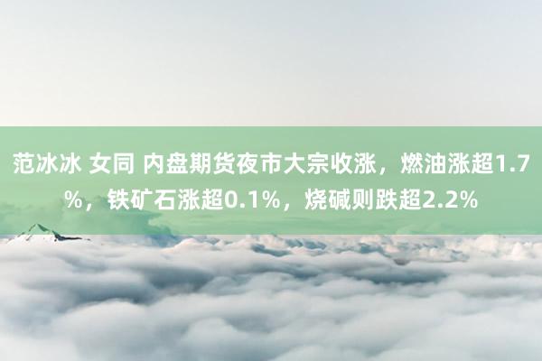 范冰冰 女同 内盘期货夜市大宗收涨，燃油涨超1.7%，铁矿石涨超0.1%，烧碱则跌超2.2%