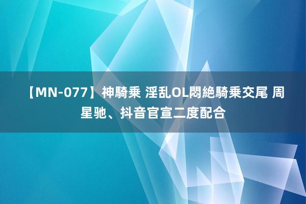 【MN-077】神騎乗 淫乱OL悶絶騎乗交尾 周星驰、抖音官宣二度配合