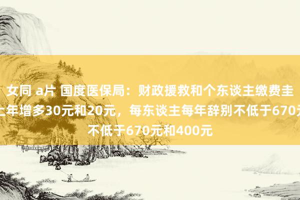 女同 a片 国度医保局：财政援救和个东谈主缴费圭臬辞别较上年增多30元和20元，每东谈主每年辞别不低于670元和400元