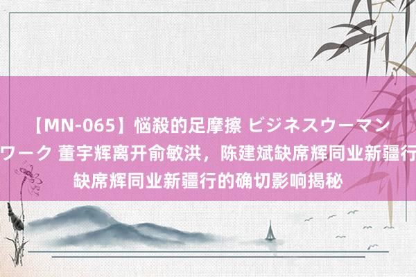 【MN-065】悩殺的足摩擦 ビジネスウーマンの淫らなフットワーク 董宇辉离开俞敏洪，陈建斌缺席辉同业新疆行的确切影响揭秘