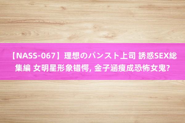 【NASS-067】理想のパンスト上司 誘惑SEX総集編 女明星形象错愕， 金子涵瘦成恐怖女鬼?