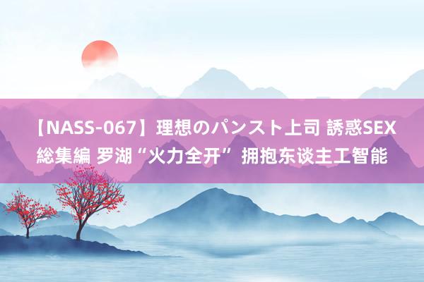 【NASS-067】理想のパンスト上司 誘惑SEX総集編 罗湖“火力全开” 拥抱东谈主工智能