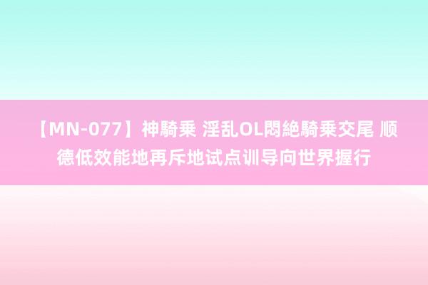 【MN-077】神騎乗 淫乱OL悶絶騎乗交尾 顺德低效能地再斥地试点训导向世界握行