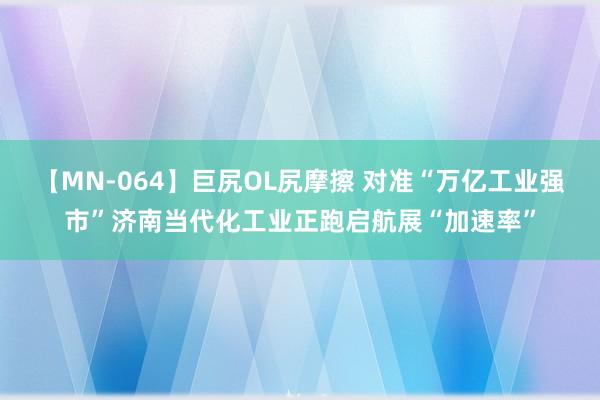 【MN-064】巨尻OL尻摩擦 对准“万亿工业强市”济南当代化工业正跑启航展“加速率”