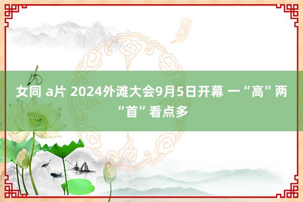 女同 a片 2024外滩大会9月5日开幕 一“高”两“首”看点多