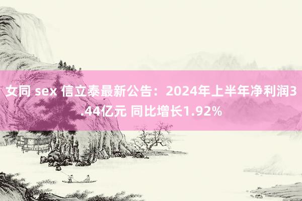 女同 sex 信立泰最新公告：2024年上半年净利润3.44亿元 同比增长1.92%