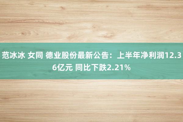 范冰冰 女同 德业股份最新公告：上半年净利润12.36亿元 同比下跌2.21%