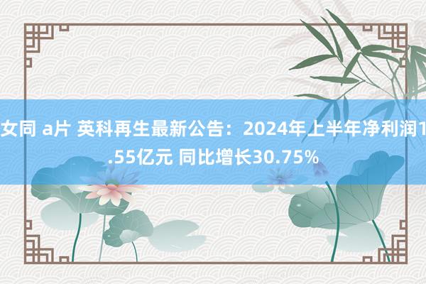 女同 a片 英科再生最新公告：2024年上半年净利润1.55亿元 同比增长30.75%