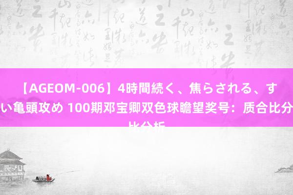 【AGEOM-006】4時間続く、焦らされる、すごい亀頭攻め 100期邓宝卿双色球瞻望奖号：质合比分析