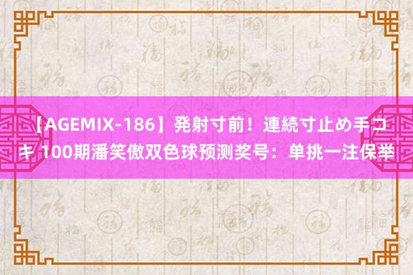 【AGEMIX-186】発射寸前！連続寸止め手コキ 100期潘笑傲双色球预测奖号：单挑一注保举