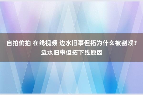 自拍偷拍 在线视频 边水旧事但拓为什么被割喉？边水旧事但拓下线原因