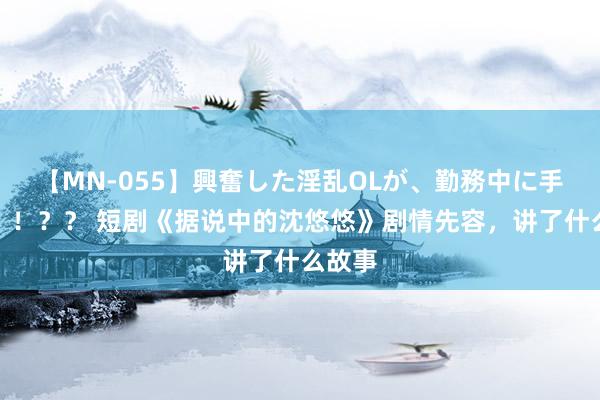 【MN-055】興奮した淫乱OLが、勤務中に手コキ！！？？ 短剧《据说中的沈悠悠》剧情先容，讲了什么故事