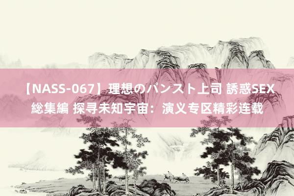 【NASS-067】理想のパンスト上司 誘惑SEX総集編 探寻未知宇宙：演义专区精彩连载