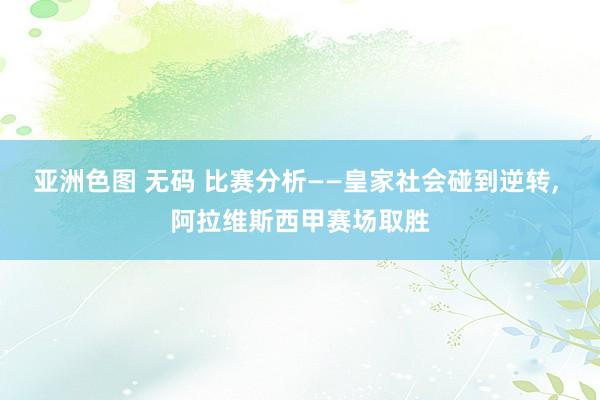 亚洲色图 无码 比赛分析——皇家社会碰到逆转， 阿拉维斯西甲赛场取胜