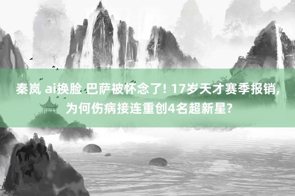 秦岚 ai换脸 巴萨被怀念了! 17岁天才赛季报销， 为何伤病接连重创4名超新星?