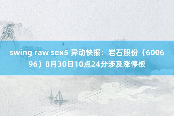 swing raw sex5 异动快报：岩石股份（600696）8月30日10点24分涉及涨停板