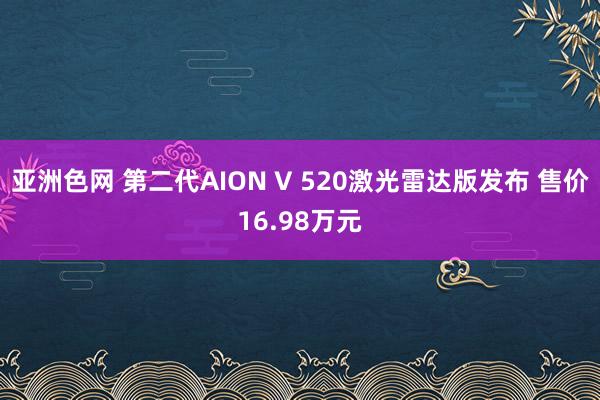 亚洲色网 第二代AION V 520激光雷达版发布 售价16.98万元