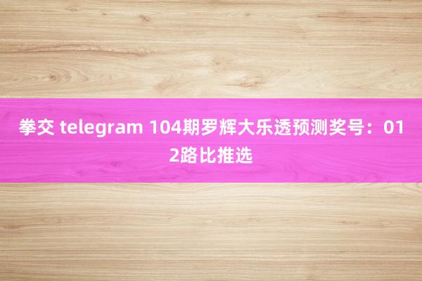 拳交 telegram 104期罗辉大乐透预测奖号：012路比推选