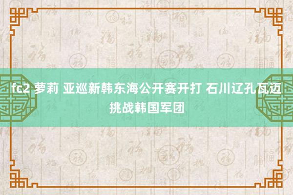 fc2 萝莉 亚巡新韩东海公开赛开打 石川辽孔瓦迈挑战韩国军团