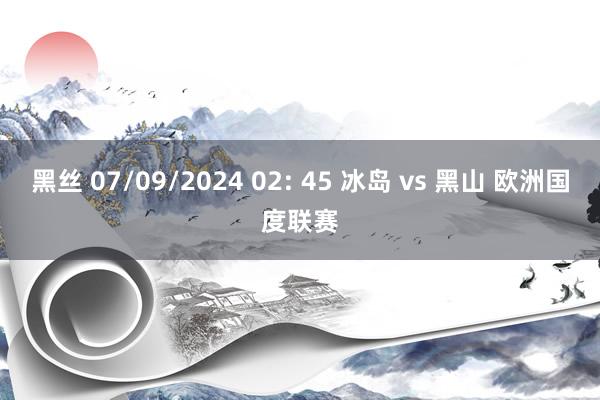 黑丝 07/09/2024 02: 45 冰岛 vs 黑山 欧洲国度联赛