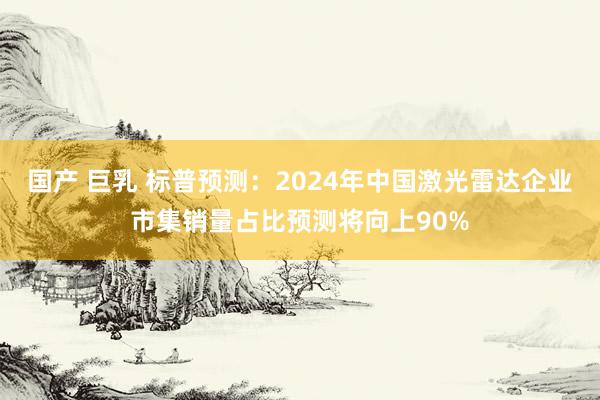 国产 巨乳 标普预测：2024年中国激光雷达企业市集销量占比预测将向上90%