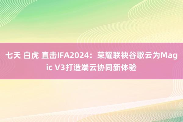 七天 白虎 直击IFA2024：荣耀联袂谷歌云为Magic V3打造端云协同新体验