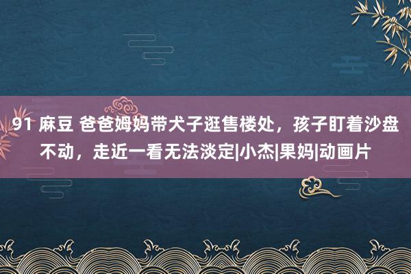 91 麻豆 爸爸姆妈带犬子逛售楼处，孩子盯着沙盘不动，走近一看无法淡定|小杰|果妈|动画片