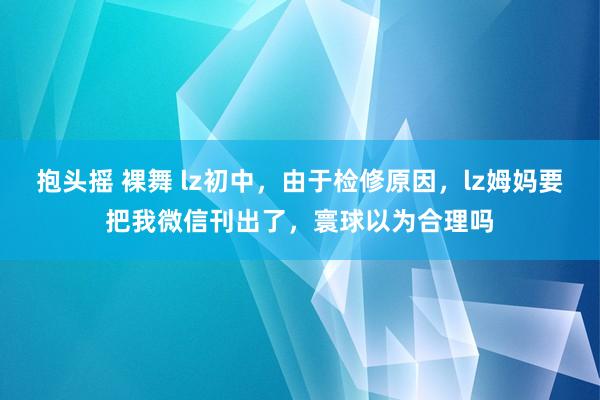 抱头摇 裸舞 lz初中，由于检修原因，lz姆妈要把我微信刊出了，寰球以为合理吗