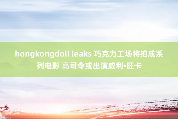 hongkongdoll leaks 巧克力工场将拍成系列电影 高司令或出演威利•旺卡