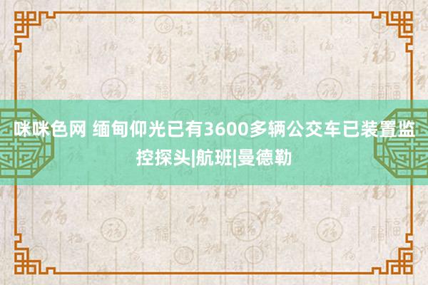 咪咪色网 缅甸仰光已有3600多辆公交车已装置监控探头|航班|曼德勒