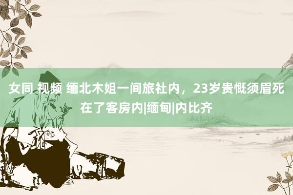 女同 视频 缅北木姐一间旅社内，23岁贵慨须眉死在了客房内|缅甸|内比齐