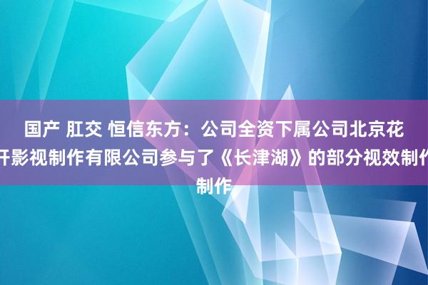 国产 肛交 恒信东方：公司全资下属公司北京花开影视制作有限公司参与了《长津湖》的部分视效制作